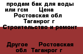 продам бак для воды или гсм   › Цена ­ 3 000 - Ростовская обл., Таганрог г. Строительство и ремонт » Другое   . Ростовская обл.,Таганрог г.